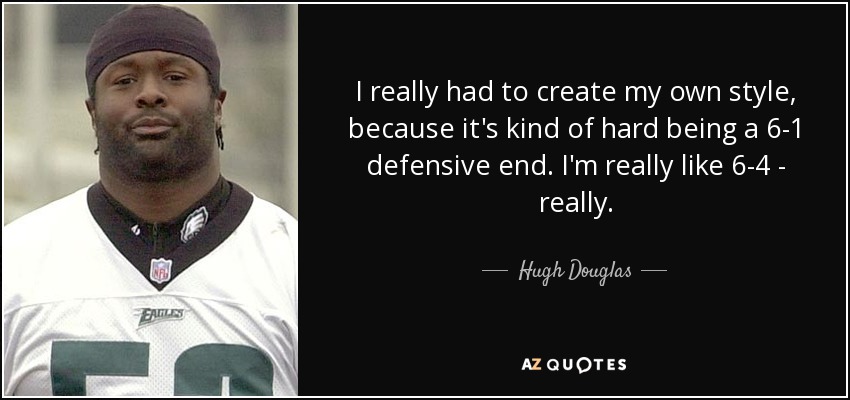 I really had to create my own style, because it's kind of hard being a 6-1 defensive end. I'm really like 6-4 - really. - Hugh Douglas
