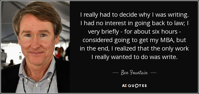 I really had to decide why I was writing. I had no interest in going back to law; I very briefly - for about six hours - considered going to get my MBA, but in the end, I realized that the only work I really wanted to do was write. - Ben Fountain