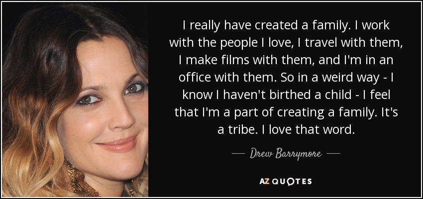 I really have created a family. I work with the people I love, I travel with them, I make films with them, and I'm in an office with them. So in a weird way - I know I haven't birthed a child - I feel that I'm a part of creating a family. It's a tribe. I love that word. - Drew Barrymore
