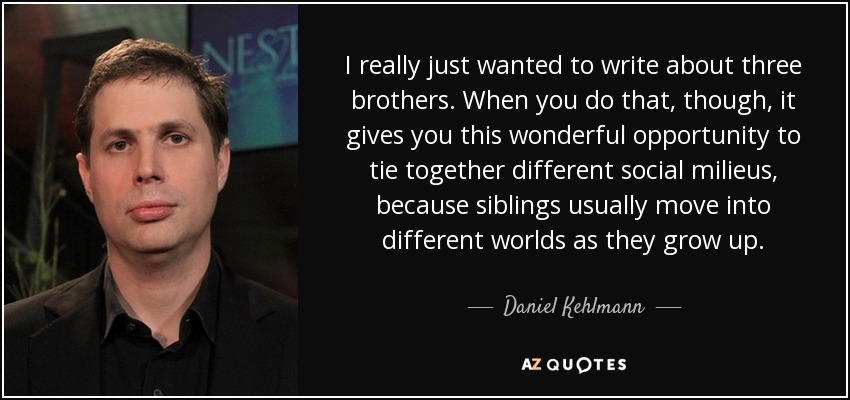 I really just wanted to write about three brothers. When you do that, though, it gives you this wonderful opportunity to tie together different social milieus, because siblings usually move into different worlds as they grow up. - Daniel Kehlmann