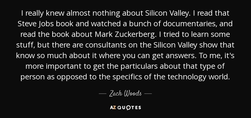 I really knew almost nothing about Silicon Valley. I read that Steve Jobs book and watched a bunch of documentaries, and read the book about Mark Zuckerberg. I tried to learn some stuff, but there are consultants on the Silicon Valley show that know so much about it where you can get answers. To me, it's more important to get the particulars about that type of person as opposed to the specifics of the technology world. - Zach Woods