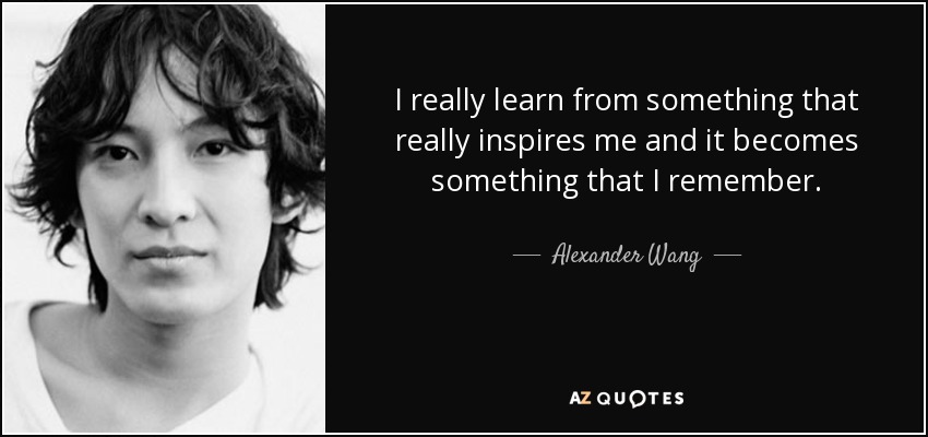 I really learn from something that really inspires me and it becomes something that I remember. - Alexander Wang