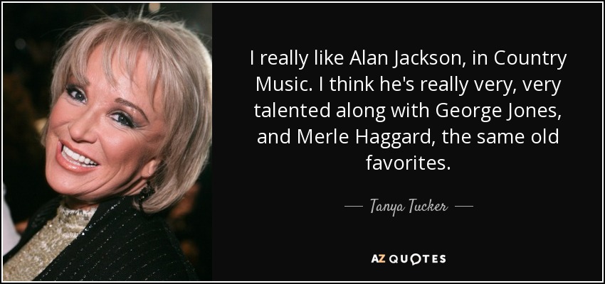 I really like Alan Jackson, in Country Music. I think he's really very, very talented along with George Jones, and Merle Haggard, the same old favorites. - Tanya Tucker