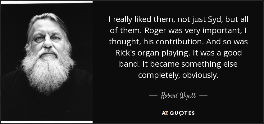 I really liked them, not just Syd, but all of them. Roger was very important, I thought, his contribution. And so was Rick's organ playing. It was a good band. It became something else completely, obviously. - Robert Wyatt