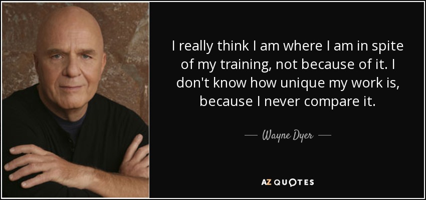 I really think I am where I am in spite of my training, not because of it. I don't know how unique my work is, because I never compare it. - Wayne Dyer