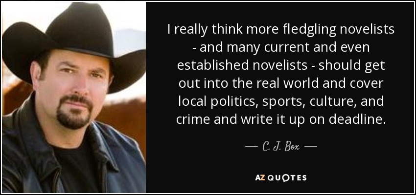 I really think more fledgling novelists - and many current and even established novelists - should get out into the real world and cover local politics, sports, culture, and crime and write it up on deadline. - C. J. Box