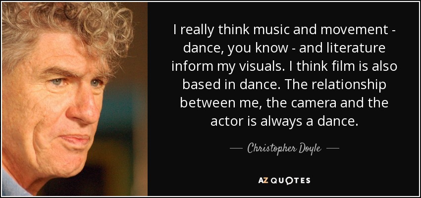 I really think music and movement - dance, you know - and literature inform my visuals. I think film is also based in dance. The relationship between me, the camera and the actor is always a dance. - Christopher Doyle