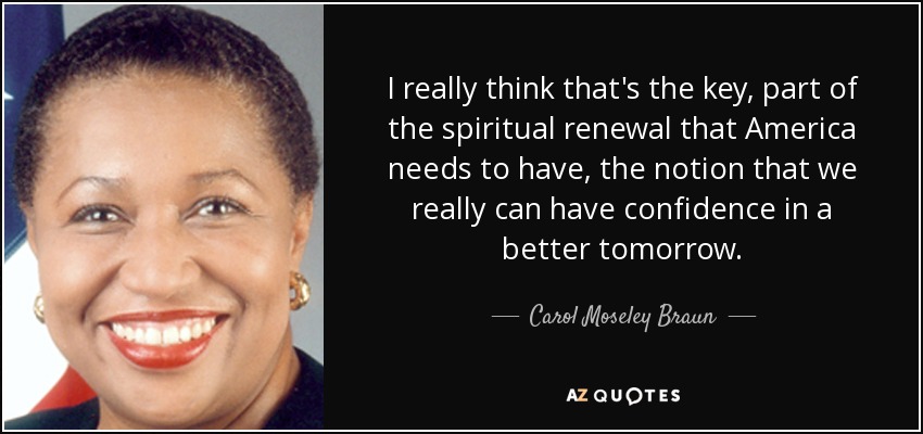 I really think that's the key, part of the spiritual renewal that America needs to have, the notion that we really can have confidence in a better tomorrow. - Carol Moseley Braun