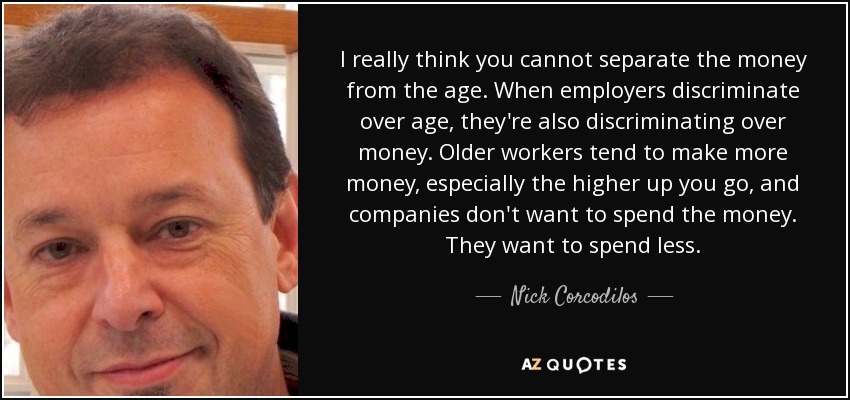 I really think you cannot separate the money from the age. When employers discriminate over age, they're also discriminating over money. Older workers tend to make more money, especially the higher up you go, and companies don't want to spend the money. They want to spend less. - Nick Corcodilos