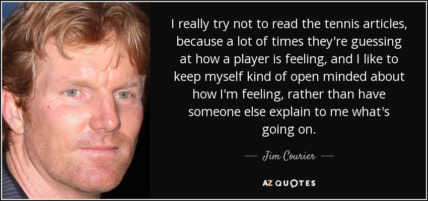 I really try not to read the tennis articles, because a lot of times they're guessing at how a player is feeling, and I like to keep myself kind of open minded about how I'm feeling, rather than have someone else explain to me what's going on. - Jim Courier