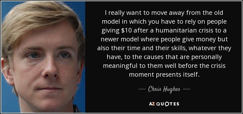 I really want to move away from the old model in which you have to rely on people giving $10 after a humanitarian crisis to a newer model where people give money but also their time and their skills, whatever they have, to the causes that are personally meaningful to them well before the crisis moment presents itself. - Chris Hughes