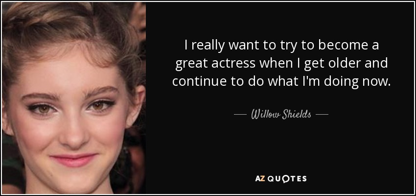 I really want to try to become a great actress when I get older and continue to do what I'm doing now. - Willow Shields