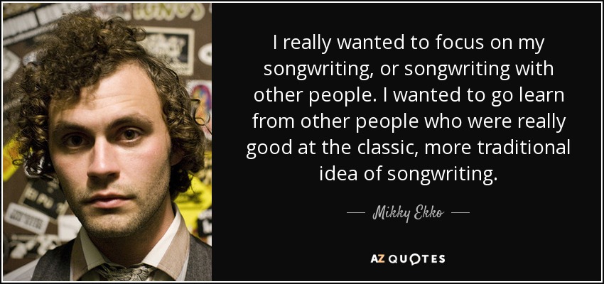 I really wanted to focus on my songwriting, or songwriting with other people. I wanted to go learn from other people who were really good at the classic, more traditional idea of songwriting. - Mikky Ekko