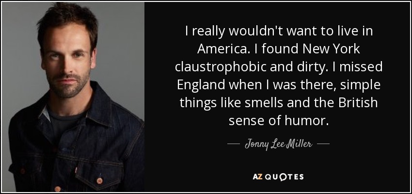 I really wouldn't want to live in America. I found New York claustrophobic and dirty. I missed England when I was there, simple things like smells and the British sense of humor. - Jonny Lee Miller