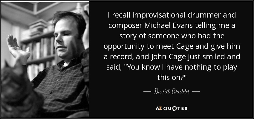 I recall improvisational drummer and composer Michael Evans telling me a story of someone who had the opportunity to meet Cage and give him a record, and John Cage just smiled and said, 