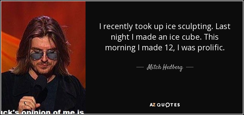 I recently took up ice sculpting. Last night I made an ice cube. This morning I made 12, I was prolific. - Mitch Hedberg