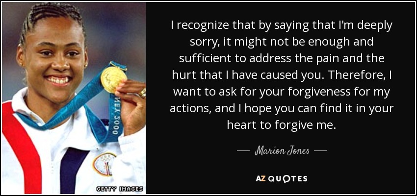 I recognize that by saying that I'm deeply sorry, it might not be enough and sufficient to address the pain and the hurt that I have caused you. Therefore, I want to ask for your forgiveness for my actions, and I hope you can find it in your heart to forgive me. - Marion Jones