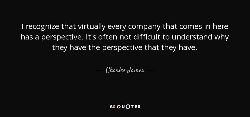 I recognize that virtually every company that comes in here has a perspective. It's often not difficult to understand why they have the perspective that they have. - Charles James
