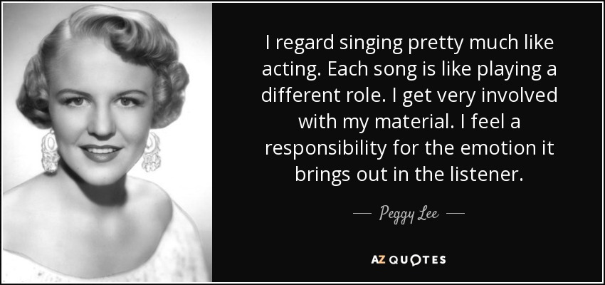 I regard singing pretty much like acting. Each song is like playing a different role. I get very involved with my material. I feel a responsibility for the emotion it brings out in the listener. - Peggy Lee