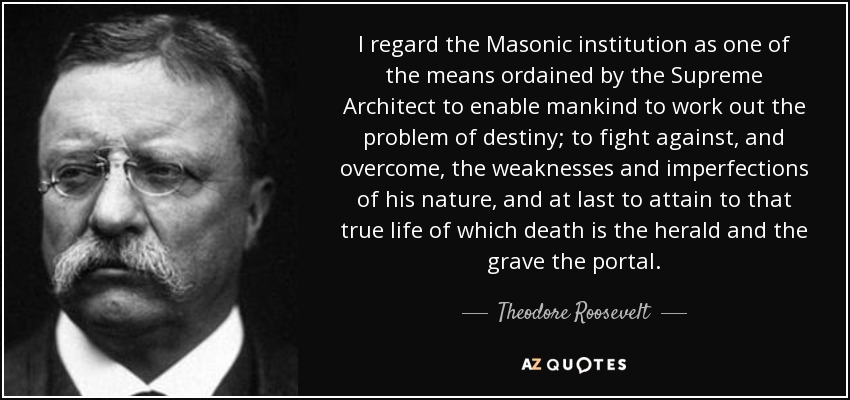 I regard the Masonic institution as one of the means ordained by the Supreme Architect to enable mankind to work out the problem of destiny; to fight against, and overcome, the weaknesses and imperfections of his nature, and at last to attain to that true life of which death is the herald and the grave the portal. - Theodore Roosevelt