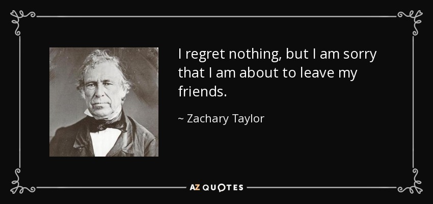 I regret nothing, but I am sorry that I am about to leave my friends. - Zachary Taylor