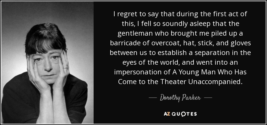 I regret to say that during the first act of this, I fell so soundly asleep that the gentleman who brought me piled up a barricade of overcoat, hat, stick, and gloves between us to establish a separation in the eyes of the world, and went into an impersonation of A Young Man Who Has Come to the Theater Unaccompanied. - Dorothy Parker