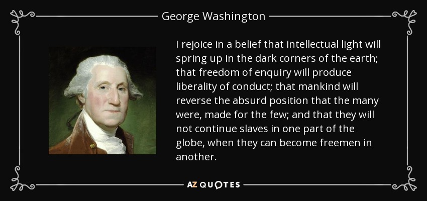 I rejoice in a belief that intellectual light will spring up in the dark corners of the earth; that freedom of enquiry will produce liberality of conduct; that mankind will reverse the absurd position that the many were, made for the few; and that they will not continue slaves in one part of the globe, when they can become freemen in another. - George Washington