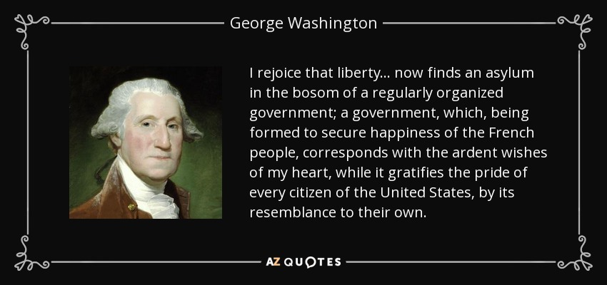 I rejoice that liberty . . . now finds an asylum in the bosom of a regularly organized government; a government, which, being formed to secure happiness of the French people, corresponds with the ardent wishes of my heart, while it gratifies the pride of every citizen of the United States, by its resemblance to their own. - George Washington