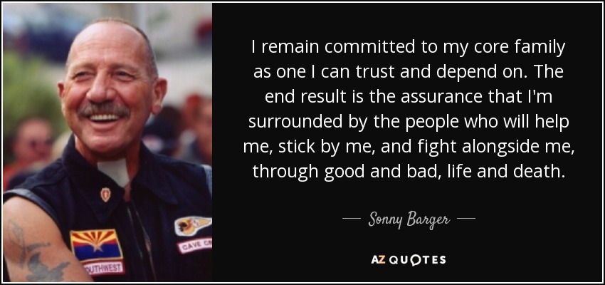 I remain committed to my core family as one I can trust and depend on. The end result is the assurance that I'm surrounded by the people who will help me, stick by me, and fight alongside me, through good and bad, life and death. - Sonny Barger