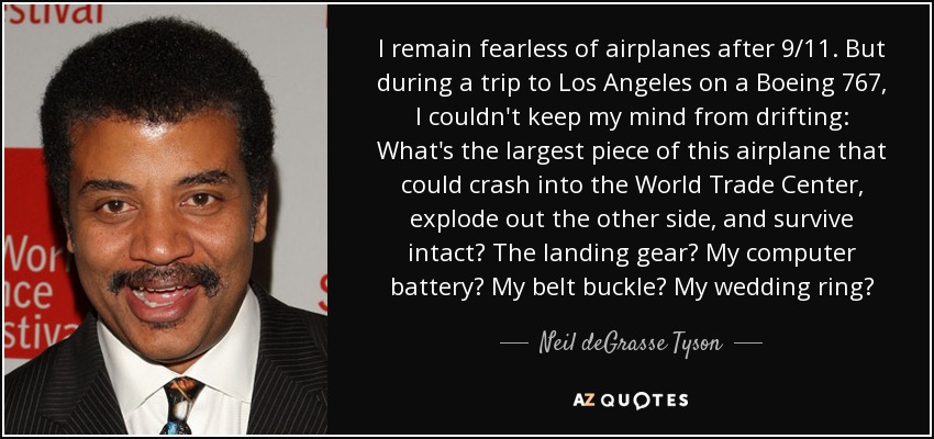 I remain fearless of airplanes after 9/11. But during a trip to Los Angeles on a Boeing 767, I couldn't keep my mind from drifting: What's the largest piece of this airplane that could crash into the World Trade Center, explode out the other side, and survive intact? The landing gear? My computer battery? My belt buckle? My wedding ring? - Neil deGrasse Tyson