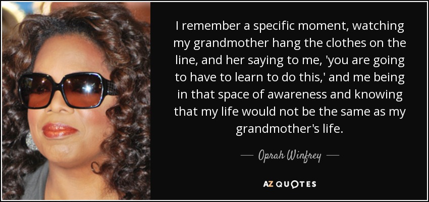 I remember a specific moment, watching my grandmother hang the clothes on the line, and her saying to me, 'you are going to have to learn to do this,' and me being in that space of awareness and knowing that my life would not be the same as my grandmother's life. - Oprah Winfrey