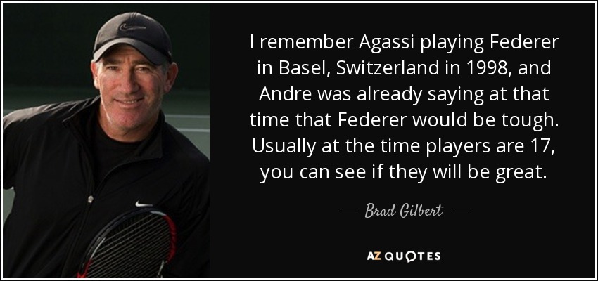 I remember Agassi playing Federer in Basel, Switzerland in 1998, and Andre was already saying at that time that Federer would be tough. Usually at the time players are 17, you can see if they will be great. - Brad Gilbert