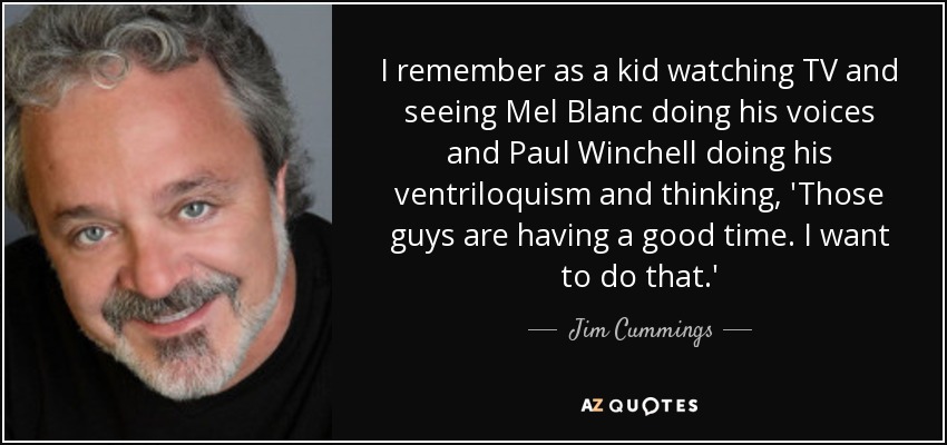 I remember as a kid watching TV and seeing Mel Blanc doing his voices and Paul Winchell doing his ventriloquism and thinking, 'Those guys are having a good time. I want to do that.' - Jim Cummings