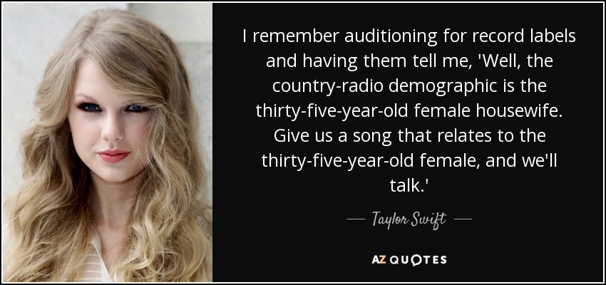 I remember auditioning for record labels and having them tell me, 'Well, the country-radio demographic is the thirty-five-year-old female housewife. Give us a song that relates to the thirty-five-year-old female, and we'll talk.' - Taylor Swift