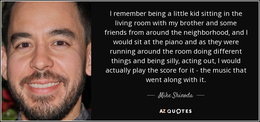I remember being a little kid sitting in the living room with my brother and some friends from around the neighborhood, and I would sit at the piano and as they were running around the room doing different things and being silly, acting out, I would actually play the score for it - the music that went along with it. - Mike Shinoda