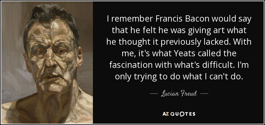 I remember Francis Bacon would say that he felt he was giving art what he thought it previously lacked. With me, it's what Yeats called the fascination with what's difficult. I'm only trying to do what I can't do. - Lucian Freud