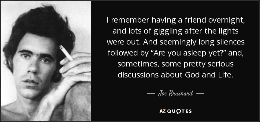 I remember having a friend overnight, and lots of giggling after the lights were out. And seemingly long silences followed by “Are you asleep yet?” and, sometimes, some pretty serious discussions about God and Life. - Joe Brainard