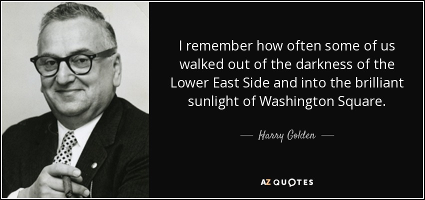 I remember how often some of us walked out of the darkness of the Lower East Side and into the brilliant sunlight of Washington Square. - Harry Golden