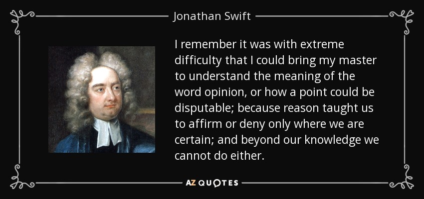 I remember it was with extreme difficulty that I could bring my master to understand the meaning of the word opinion, or how a point could be disputable; because reason taught us to affirm or deny only where we are certain; and beyond our knowledge we cannot do either. - Jonathan Swift