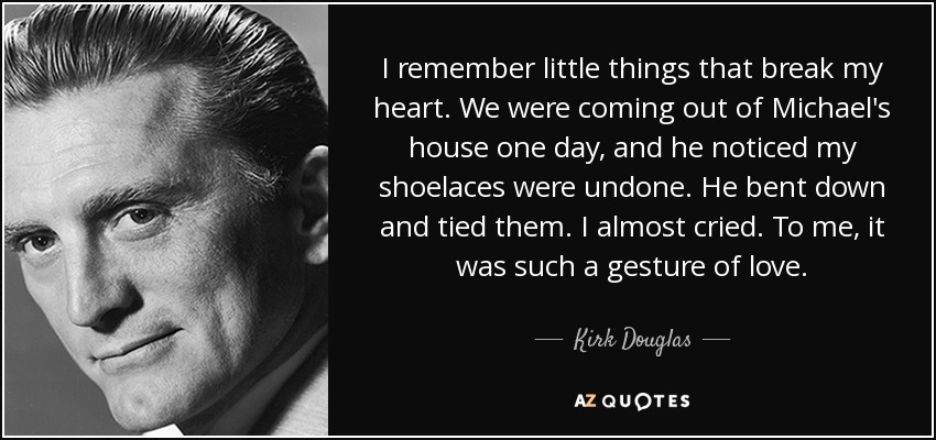 I remember little things that break my heart. We were coming out of Michael's house one day, and he noticed my shoelaces were undone. He bent down and tied them. I almost cried. To me, it was such a gesture of love. - Kirk Douglas