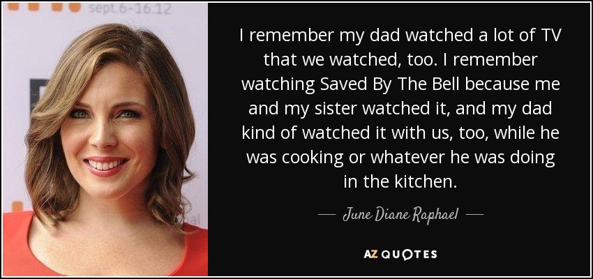 I remember my dad watched a lot of TV that we watched, too. I remember watching Saved By The Bell because me and my sister watched it, and my dad kind of watched it with us, too, while he was cooking or whatever he was doing in the kitchen. - June Diane Raphael