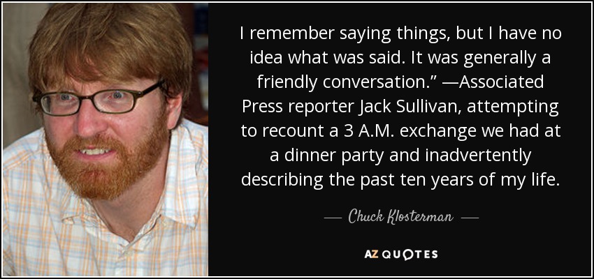 I remember saying things, but I have no idea what was said. It was generally a friendly conversation.” —Associated Press reporter Jack Sullivan, attempting to recount a 3 A.M. exchange we had at a dinner party and inadvertently describing the past ten years of my life. - Chuck Klosterman