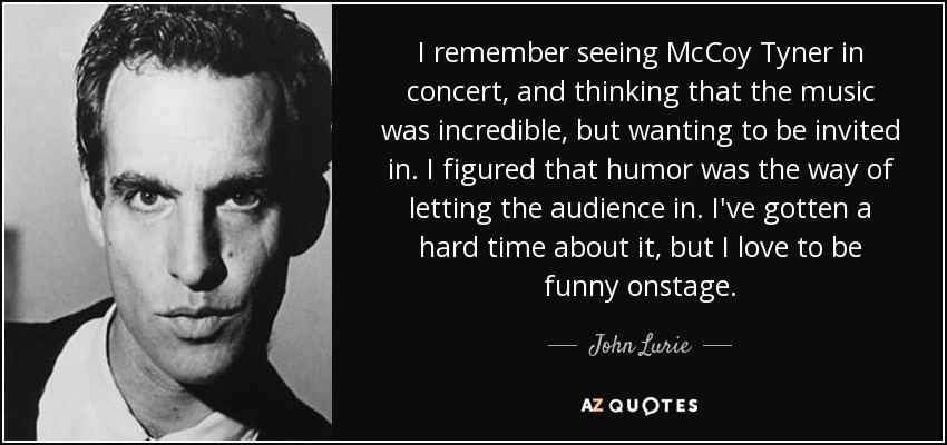 I remember seeing McCoy Tyner in concert, and thinking that the music was incredible, but wanting to be invited in. I figured that humor was the way of letting the audience in. I've gotten a hard time about it, but I love to be funny onstage. - John Lurie