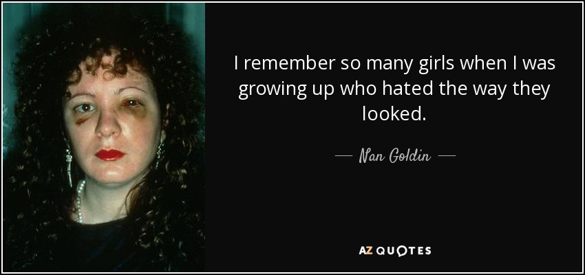 I remember so many girls when I was growing up who hated the way they looked. - Nan Goldin