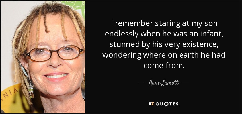 I remember staring at my son endlessly when he was an infant, stunned by his very existence, wondering where on earth he had come from. - Anne Lamott