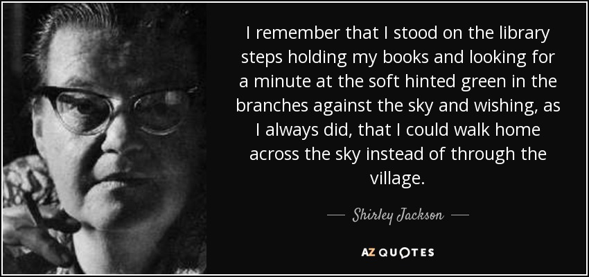 I remember that I stood on the library steps holding my books and looking for a minute at the soft hinted green in the branches against the sky and wishing, as I always did, that I could walk home across the sky instead of through the village. - Shirley Jackson