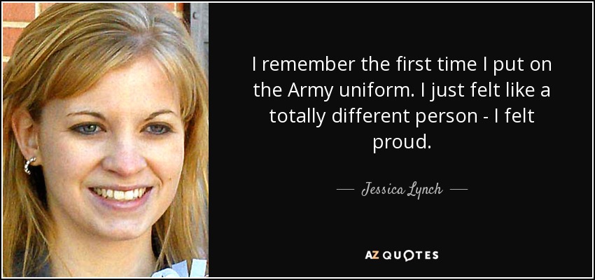 I remember the first time I put on the Army uniform. I just felt like a totally different person - I felt proud. - Jessica Lynch