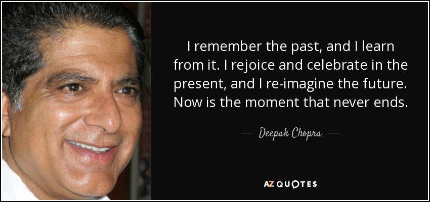 I remember the past, and I learn from it. I rejoice and celebrate in the present, and I re-imagine the future. Now is the moment that never ends. - Deepak Chopra