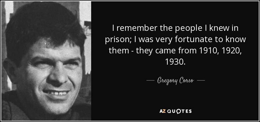 I remember the people I knew in prison; I was very fortunate to know them - they came from 1910, 1920, 1930. - Gregory Corso