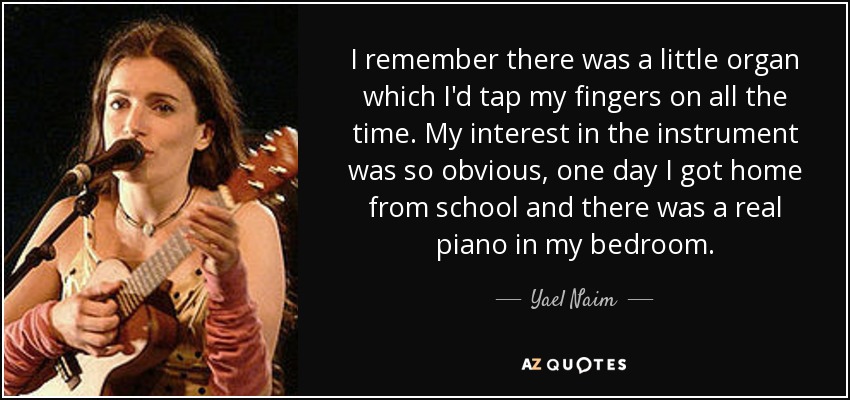 I remember there was a little organ which I'd tap my fingers on all the time. My interest in the instrument was so obvious, one day I got home from school and there was a real piano in my bedroom. - Yael Naim